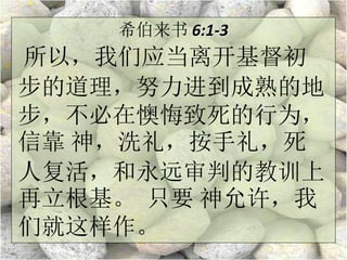 希伯来书 6:1-3
所以，我们应当离开基督初
步的道理，努力进到成熟的地
步，不必在懊悔致死的行为，
信靠 神，洗礼，按手礼，死
人复活，和永远审判的教训上
再立根基。 只要 神允许，我
们就这样作。
 