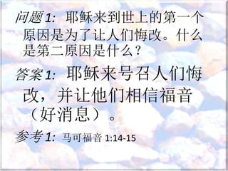 问题 1: 耶稣来到世上的第一个
原因是为了让人们悔改。什么
是第二原因是什么？
答案 1: 耶稣来号召人们悔
改，并让他们相信福音
（好消息）。
参考 1: 马可福音 1:14-15
 