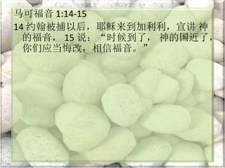 马可福音 1:14-15
14 约翰被捕以后，耶稣来到加利利，宣讲 神
的福音， 15 说：“时候到了， 神的国近了，
你们应当悔改，相信福音。”
 