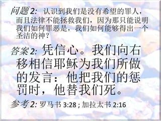 问题 2: 认识到我们是没有希望的罪人，
而且法律不能拯救我们，因为那只能说明
我们如何罪恶是，我们如何能够得出一个
圣洁的神？
答案 2: 凭信心。我们向右
移相信耶稣为我们所做
的发言：他把我们的惩
罚时，他替我们死。
参考 2: 罗马书 3:28 ; 加拉太书 2:16
 
