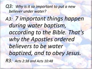 Q3: Why is it so important to put a new
believer under water?
A3: 7 important things happen
during water baptism,
according to the Bible. That's
why the Apostles ordered
believers to be water
baptized, and to obey Jesus.
R3: Acts 2:38 and Acts 10:48
 