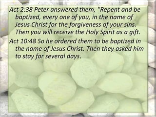 Act 2:38 Peter answered them, "Repent and be
baptized, every one of you, in the name of
Jesus Christ for the forgiveness of your sins.
Then you will receive the Holy Spirit as a gift.
Act 10:48 So he ordered them to be baptized in
the name of Jesus Christ. Then they asked him
to stay for several days.
 