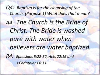 Q4: Baptism is for the cleansing of the
Church. (Purpose 1) What does that mean?
A4: The Church is the Bride of
Christ. The Bride is washed
pure with water when
believers are water baptized.
R4: Ephesians 5:22-32, Acts 22:16 and
I Corinthians 6:11
 