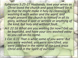 Ephesians 5:25-27 Husbands, love your wives as
Christ loved the church and gave himself for it,
so that he might make it holy by cleansing it,
washing it with water and the word, and
might present the church to himself in all its
glory, without a spot or wrinkle or anything of
the kind, but holy and without fault.
Act 22:16 What are you waiting for now? Get up,
be baptized, and have your sins washed away
as you call on his name.
1 Cor. 6:11 That is what some of you were! But
you were washed, you were sanctified, you
were justified in the name of our Lord Jesus
Christ and in the Spirit of our God
 
