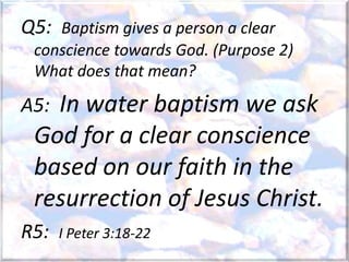Q5: Baptism gives a person a clear
conscience towards God. (Purpose 2)
What does that mean?
A5: In water baptism we ask
God for a clear conscience
based on our faith in the
resurrection of Jesus Christ.
R5: I Peter 3:18-22
 