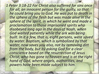 1 Peter 3:18-22 For Christ also suffered for sins once
for all, an innocent person for the guilty, so that
he could bring you to God. He was put to death in
the sphere of the flesh but was made alive in the
sphere of the spirit, in which he went and made a
proclamation to those imprisoned spirits who
disobeyed long ago in the days of Noah, when
God waited patiently while the ark was being
built. In it a few, that is, eight persons, were saved
by water. Baptism, which is symbolized by that
water, now saves you also, not by removing dirt
from the body, but by asking God for a clear
conscience based on the resurrection of Jesus
Christ, who has gone to heaven and is at the right
hand of God, where angels, authorities, and
powers have been made subject to him.
 