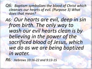 Q6: Baptism symbolizes the blood of Christ which
cleanses our hearts of evil. (Purpose 3) What
does that mean?
A6: Our hearts are evil, deep in sin
from birth. The only way to
wash our evil hearts clean is by
believing in the power of the
sacrificed blood of Jesus, which
we do as we are being baptized
in water.
R6: Hebrews 10:16-22 and 9:13-15
 