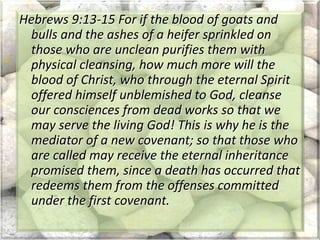 Hebrews 9:13-15 For if the blood of goats and
bulls and the ashes of a heifer sprinkled on
those who are unclean purifies them with
physical cleansing, how much more will the
blood of Christ, who through the eternal Spirit
offered himself unblemished to God, cleanse
our consciences from dead works so that we
may serve the living God! This is why he is the
mediator of a new covenant; so that those who
are called may receive the eternal inheritance
promised them, since a death has occurred that
redeems them from the offenses committed
under the first covenant.
 