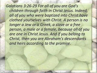 Galatians 3:26-29 For all of you are God's
children through faith in Christ Jesus. Indeed,
all of you who were baptized into Christ have
clothed yourselves with Christ. A person is no
longer a Jew or a Greek, a slave or a free
person, a male or a female, because all of you
are one in Christ Jesus. And if you belong to
Christ, then you are Abraham's descendants
and heirs according to the promise.
 