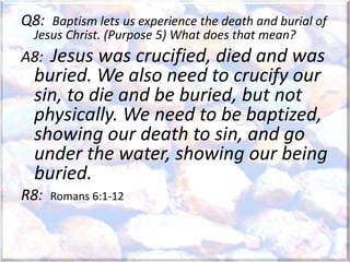 Q8: Baptism lets us experience the death and burial of
Jesus Christ. (Purpose 5) What does that mean?
A8: Jesus was crucified, died and was
buried. We also need to crucify our
sin, to die and be buried, but not
physically. We need to be baptized,
showing our death to sin, and go
under the water, showing our being
buried.
R8: Romans 6:1-12
 