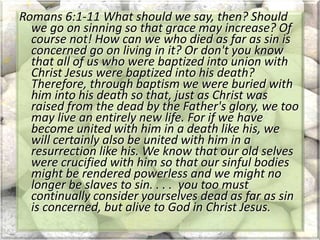 Romans 6:1-11 What should we say, then? Should
we go on sinning so that grace may increase? Of
course not! How can we who died as far as sin is
concerned go on living in it? Or don't you know
that all of us who were baptized into union with
Christ Jesus were baptized into his death?
Therefore, through baptism we were buried with
him into his death so that, just as Christ was
raised from the dead by the Father's glory, we too
may live an entirely new life. For if we have
become united with him in a death like his, we
will certainly also be united with him in a
resurrection like his. We know that our old selves
were crucified with him so that our sinful bodies
might be rendered powerless and we might no
longer be slaves to sin. . . . you too must
continually consider yourselves dead as far as sin
is concerned, but alive to God in Christ Jesus.
 