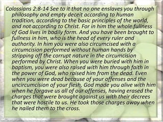 Colossians 2:8-14 See to it that no one enslaves you through
philosophy and empty deceit according to human
tradition, according to the basic principles of the world,
and not according to Christ. For in him the whole fullness
of God lives in bodily form. And you have been brought to
fullness in him, who is the head of every ruler and
authority. In him you were also circumcised with a
circumcision performed without human hands by
stripping off the corrupt nature in the circumcision
performed by Christ. When you were buried with him in
baptism, you were also raised with him through faith in
the power of God, who raised him from the dead. Even
when you were dead because of your offenses and the
uncircumcision of your flesh, God made you alive with him
when he forgave us all of our offenses, having erased the
charges that were brought against us with their decrees
that were hostile to us. He took those charges away when
he nailed them to the cross.
 