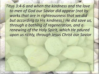 Titus 3:4-6 and when the kindness and the love
to men of God our Savior did appear (not by
works that are in righteousness that we did
but according to His kindness,) He did save us,
through a bathing of regeneration, and a
renewing of the Holy Spirit, which He poured
upon us richly, through Jesus Christ our Savior
 