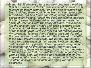 Hebrews 8:6-13 However, Jesus has now obtained a ministry
that is as superior to theirs as the covenant he mediates is
founded on better promises. For if the first covenant had
been faultless, there would have been no need to look for a
second one. But God found something wrong with his
people when he said, "Look! The days are coming, declares
the Lord, when I will establish a new covenant with the
house of Israel and with the house of Judah. It will not be
like the covenant that I made with their ancestors at the
time when I took them by the hand and brought them out
of the land of Egypt. Because they did not remain loyal to
my covenant, I ignored them, declares the Lord. For this is
the covenant that I will make with the house of Israel after
those days, declares the Lord: I will put my laws in their
minds and write them on their hearts. I will be their God,
and they will be my people. Never again will everyone teach
his neighbor or his brother by saying, 'Know the Lord,'
because all of them will know me, from the least important
to the most important. For I will be merciful regarding their
wrong deeds, and I will never again remember their sins."
In speaking of a "new" covenant, he has made the first one
obsolete, and what is obsolete and aging will soon
disappear.
 
