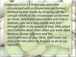 Colossians 2:11-13 In him you were also
circumcised with a circumcision performed
without human hands by stripping off the
corrupt nature in the circumcision performed
by Christ. When you were buried with him in
baptism, you were also raised with him
through faith in the power of God, who raised
him from the dead. Even when you were dead
because of your offenses and the
uncircumcision of your flesh, God made you
alive with him when he forgave us all of our
offenses
 