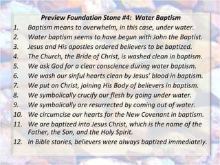 Preview Foundation Stone #4: Water Baptism
1. Baptism means to overwhelm, in this case, under water.
2. Water baptism seems to have begun with John the Baptist.
3. Jesus and His apostles ordered believers to be baptized.
4. The Church, the Bride of Christ, is washed clean in baptism.
5. We ask God for a clear conscience during water baptism.
6. We wash our sinful hearts clean by Jesus’ blood in baptism.
7. We put on Christ, joining His Body of believers in baptism.
8. We symbolically crucify our flesh by going under water.
9. We symbolically are resurrected by coming out of water.
10. We circumcise our hearts for the New Covenant in baptism.
11. We are baptized into Jesus Christ, which is the name of the
Father, the Son, and the Holy Spirit.
12. In Bible stories, believers were always baptized immediately.
 