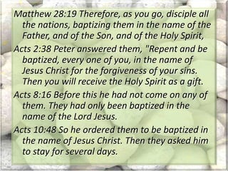 Matthew 28:19 Therefore, as you go, disciple all
the nations, baptizing them in the name of the
Father, and of the Son, and of the Holy Spirit,
Acts 2:38 Peter answered them, "Repent and be
baptized, every one of you, in the name of
Jesus Christ for the forgiveness of your sins.
Then you will receive the Holy Spirit as a gift.
Acts 8:16 Before this he had not come on any of
them. They had only been baptized in the
name of the Lord Jesus.
Acts 10:48 So he ordered them to be baptized in
the name of Jesus Christ. Then they asked him
to stay for several days.
 