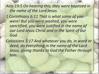 Acts 19:5 On hearing this, they were baptized in
the name of the Lord Jesus.
1 Corinthians 6:11 That is what some of you
were! But you were washed, you were
sanctified, you were justified in the name of
our Lord Jesus Christ and in the Spirit of our
God.
Colossians 3:17 And whatever you do, in word or
deed, do everything in the name of the Lord
Jesus, giving thanks to God the Father through
him.
 