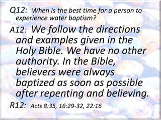 Q12: When is the best time for a person to
experience water baptism?
A12: We follow the directions
and examples given in the
Holy Bible. We have no other
authority. In the Bible,
believers were always
baptized as soon as possible
after repenting and believing.
R12: Acts 8:35, 16:29-32, 22:16
 