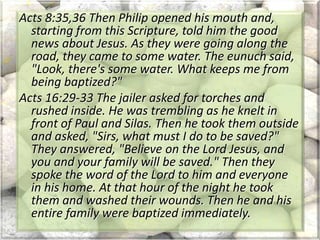 Acts 8:35,36 Then Philip opened his mouth and,
starting from this Scripture, told him the good
news about Jesus. As they were going along the
road, they came to some water. The eunuch said,
"Look, there's some water. What keeps me from
being baptized?"
Acts 16:29-33 The jailer asked for torches and
rushed inside. He was trembling as he knelt in
front of Paul and Silas. Then he took them outside
and asked, "Sirs, what must I do to be saved?"
They answered, "Believe on the Lord Jesus, and
you and your family will be saved." Then they
spoke the word of the Lord to him and everyone
in his home. At that hour of the night he took
them and washed their wounds. Then he and his
entire family were baptized immediately.
 
