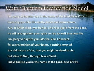 Water Baptism Incantation Model
I’m going to baptize you in the name of the Lord Jesus Christ,
baptizing you into His death, burial and resurrection.
Just as Christ died, was buried, and rose again from the dead,
He will also quicken your spirit to rise to walk in a new life.
I’m going to baptize you into the New Covenant
for a circumcision of your heart, a cutting away of
the old nature of sin, that you might be dead to sin,
but alive to God, through Jesus Christ.
I now baptize you in the name of the Lord Jesus Christ.
 