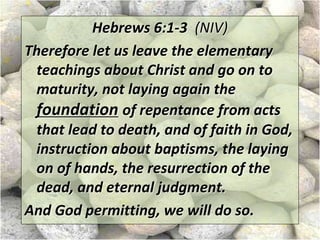 Hebrews 6:1-3 (NIV)
Therefore let us leave the elementary
teachings about Christ and go on to
maturity, not laying again the
foundation of repentance from acts
that lead to death, and of faith in God,
instruction about baptisms, the laying
on of hands, the resurrection of the
dead, and eternal judgment.
And God permitting, we will do so.
 