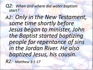 Q2: When and where did water baptism
start?
A2: Only in the New Testament,
some time shortly before
Jesus began to minister, John
the Baptist started baptizing
people for repentance of sins
in the Jordan River. He also
baptized Jesus, his cousin.
R2: Matthew 3:1-17
 