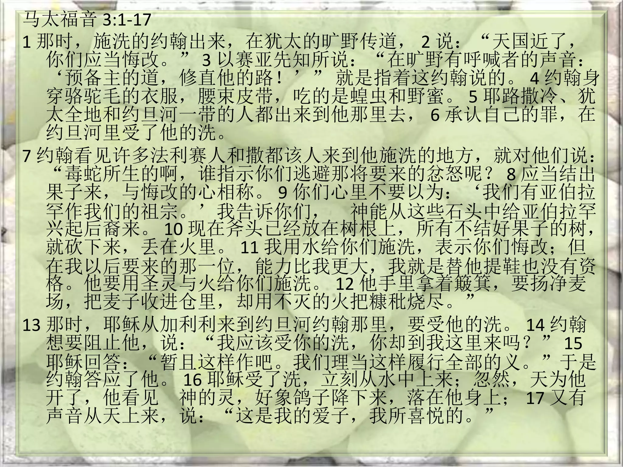 马太福音 3:1-17
1 那时，施洗的约翰出来，在犹太的旷野传道， 2 说：“天国近了，
你们应当悔改。” 3 以赛亚先知所说：“在旷野有呼喊者的声音：
‘预备主的道，修直他的路！’” 就是指着这约翰说的。 4 约翰身
穿骆驼毛的衣服，腰束皮带，吃的是蝗虫和野蜜。 5 耶路撒冷、犹
太全地和约旦河一带的人都出来到他那里去， 6 承认自己的罪，在
约旦河里受了他的洗。
7 约翰看见许多法利赛人和撒都该人来到他施洗的地方，就对他们说：
“毒蛇所生的啊，谁指示你们逃避那将要来的忿怒呢？ 8 应当结出
果子来，与悔改的心相称。 9 你们心里不要以为：‘我们有亚伯拉
罕作我们的祖宗。’我告诉你们， 神能从这些石头中给亚伯拉罕
兴起后裔来。 10 现在斧头已经放在树根上，所有不结好果子的树，
就砍下来，丢在火里。 11 我用水给你们施洗，表示你们悔改；但
在我以后要来的那一位，能力比我更大，我就是替他提鞋也没有资
格。他要用圣灵与火给你们施洗。 12 他手里拿着簸箕，要扬净麦
场，把麦子收进仓里，却用不灭的火把糠秕烧尽。”
13 那时，耶稣从加利利来到约旦河约翰那里，要受他的洗。 14 约翰
想要阻止他，说：“我应该受你的洗，你却到我这里来吗？” 15
耶稣回答：“暂且这样作吧。我们理当这样履行全部的义。”于是
约翰答应了他。 16 耶稣受了洗，立刻从水中上来；忽然，天为他
开了，他看见 神的灵，好象鸽子降下来，落在他身上； 17 又有
声音从天上来，说：“这是我的爱子，我所喜悦的。”
 