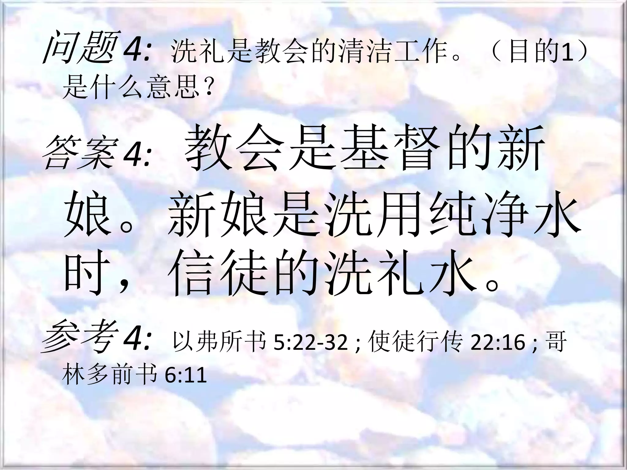 问题 4: 洗礼是教会的清洁工作。（目的1）
是什么意思？
答案 4: 教会是基督的新
娘。新娘是洗用纯净水
时，信徒的洗礼水。
参考 4: 以弗所书 5:22-32 ; 使徒行传 22:16 ; 哥
林多前书 6:11
 