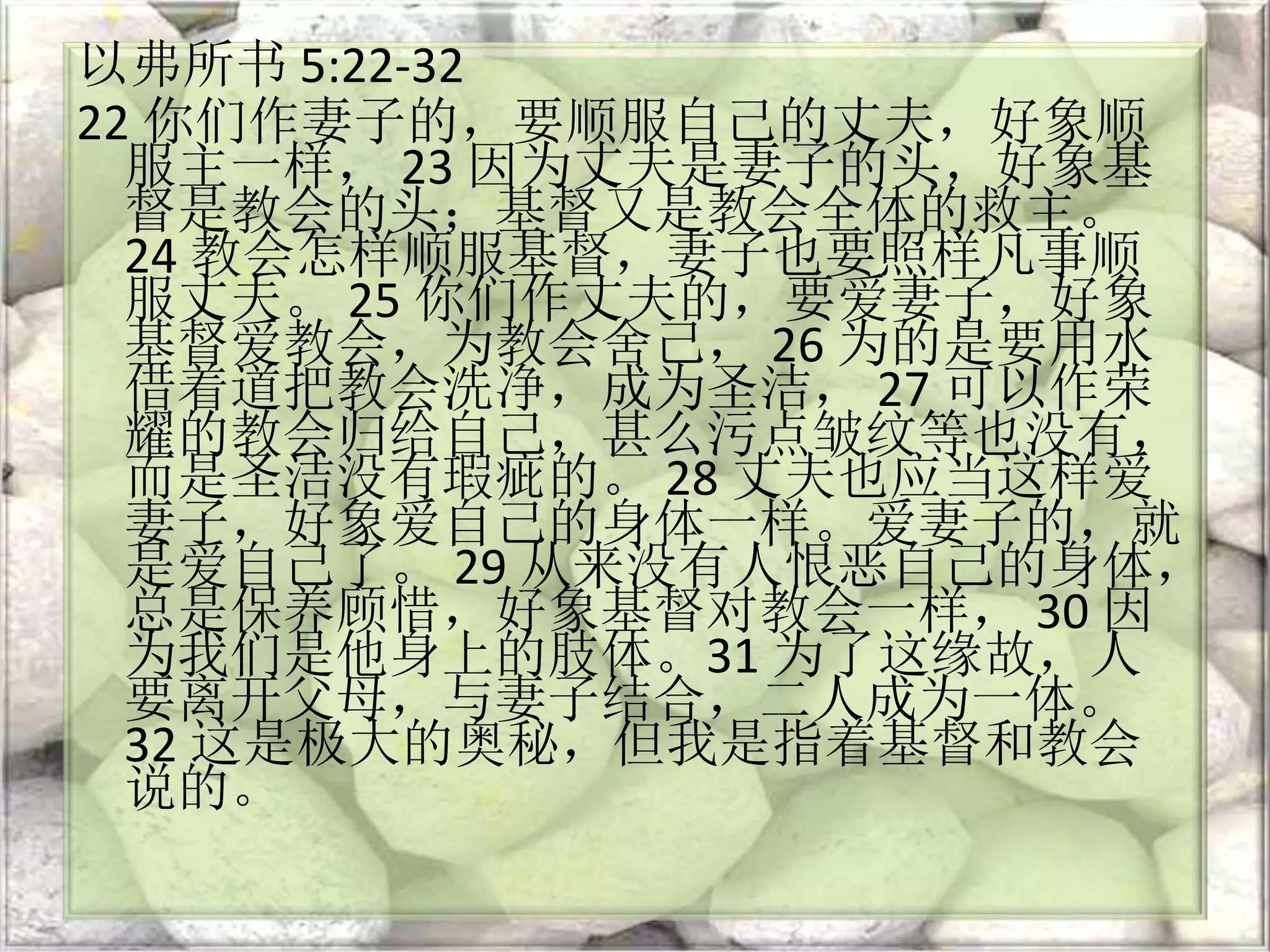 以弗所书 5:22-32
22 你们作妻子的，要顺服自己的丈夫，好象顺
服主一样， 23 因为丈夫是妻子的头，好象基
督是教会的头；基督又是教会全体的救主。
24 教会怎样顺服基督，妻子也要照样凡事顺
服丈夫。 25 你们作丈夫的，要爱妻子，好象
基督爱教会，为教会舍己， 26 为的是要用水
借着道把教会洗净，成为圣洁， 27 可以作荣
耀的教会归给自己，甚么污点皱纹等也没有，
而是圣洁没有瑕疵的。 28 丈夫也应当这样爱
妻子，好象爱自己的身体一样。爱妻子的，就
是爱自己了。 29 从来没有人恨恶自己的身体，
总是保养顾惜，好象基督对教会一样， 30 因
为我们是他身上的肢体。31 为了这缘故，人
要离开父母，与妻子结合，二人成为一体。
32 这是极大的奥秘，但我是指着基督和教会
说的。
 