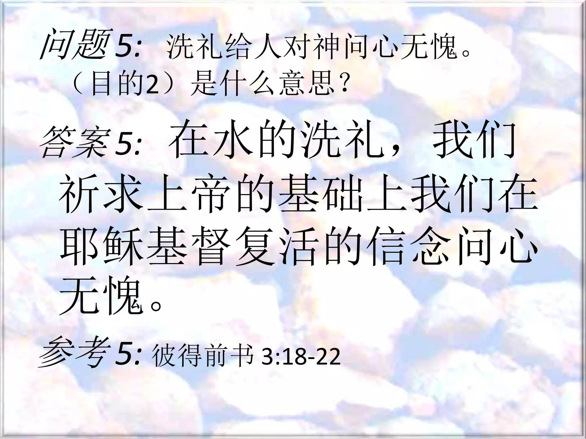 问题 5: 洗礼给人对神问心无愧。
（目的2）是什么意思？
答案 5: 在水的洗礼，我们
祈求上帝的基础上我们在
耶稣基督复活的信念问心
无愧。
参考 5: 彼得前书 3:18-22
 