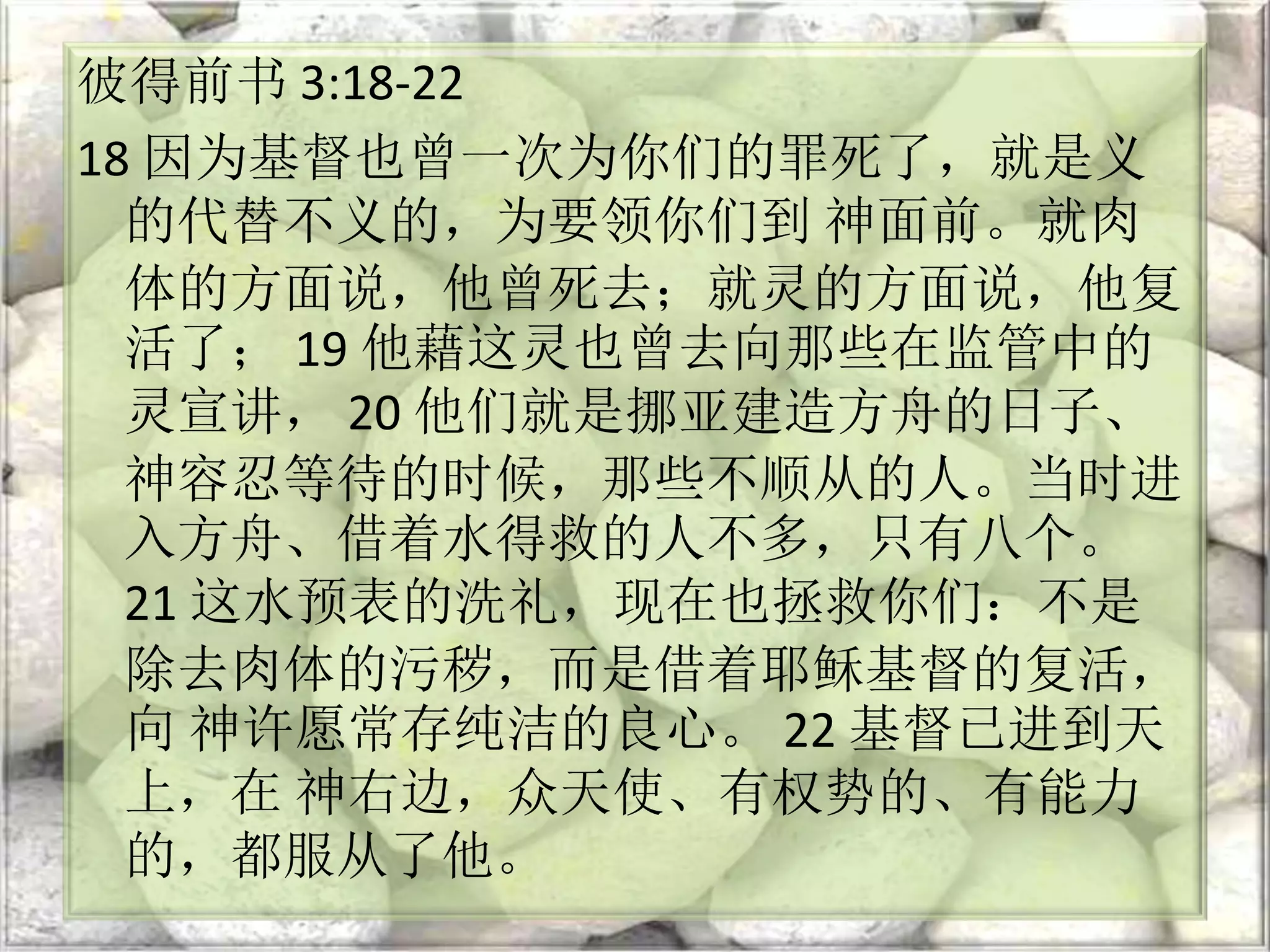 彼得前书 3:18-22
18 因为基督也曾一次为你们的罪死了，就是义
的代替不义的，为要领你们到 神面前。就肉
体的方面说，他曾死去；就灵的方面说，他复
活了； 19 他藉这灵也曾去向那些在监管中的
灵宣讲， 20 他们就是挪亚建造方舟的日子、
神容忍等待的时候，那些不顺从的人。当时进
入方舟、借着水得救的人不多，只有八个。
21 这水预表的洗礼，现在也拯救你们：不是
除去肉体的污秽，而是借着耶稣基督的复活，
向 神许愿常存纯洁的良心。 22 基督已进到天
上，在 神右边，众天使、有权势的、有能力
的，都服从了他。
 