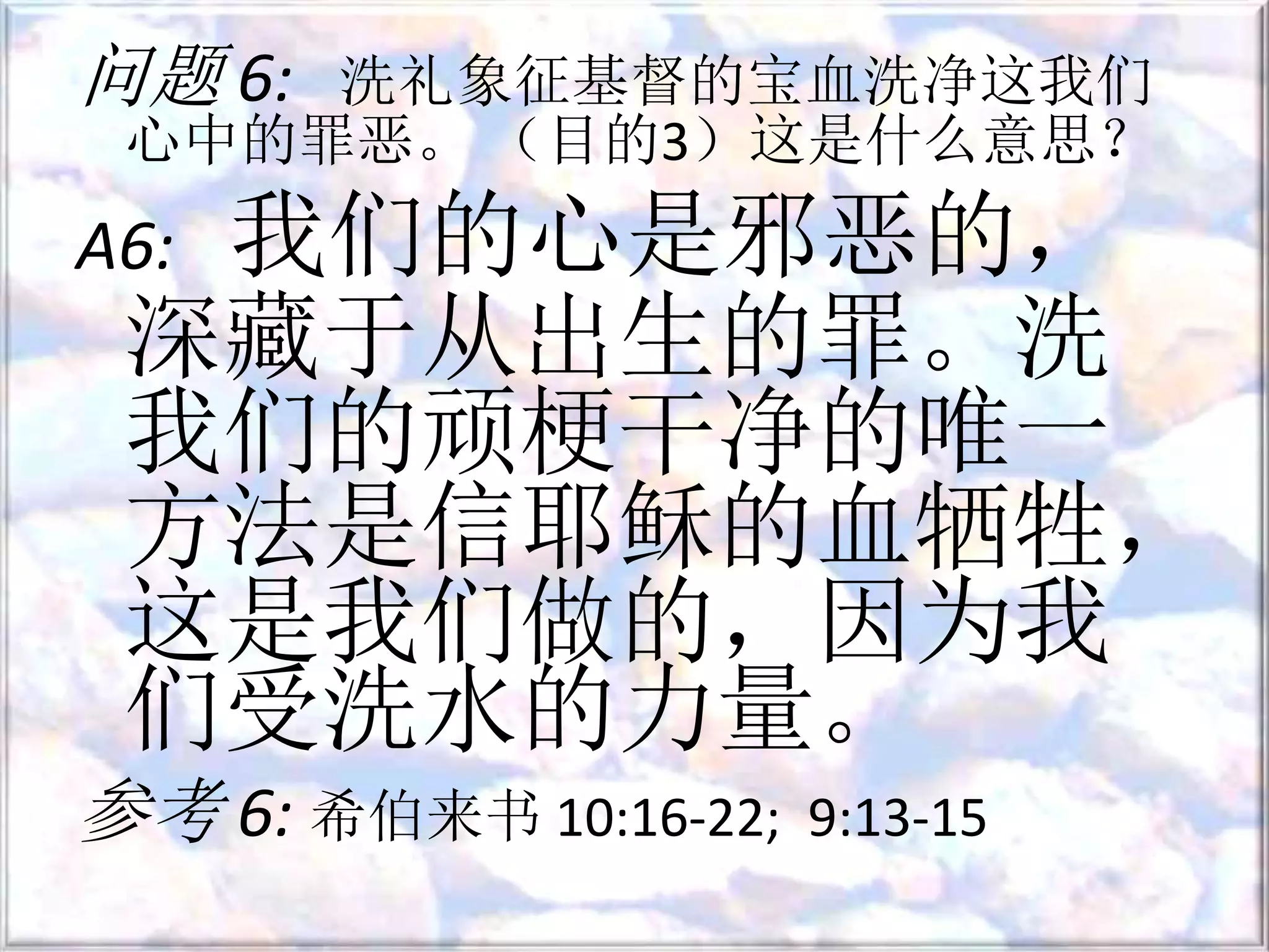 问题 6: 洗礼象征基督的宝血洗净这我们
心中的罪恶。 （目的3）这是什么意思？
A6: 我们的心是邪恶的，
深藏于从出生的罪。洗
我们的顽梗干净的唯一
方法是信耶稣的血牺牲，
这是我们做的，因为我
们受洗水的力量。
参考 6: 希伯来书 10:16-22; 9:13-15
 