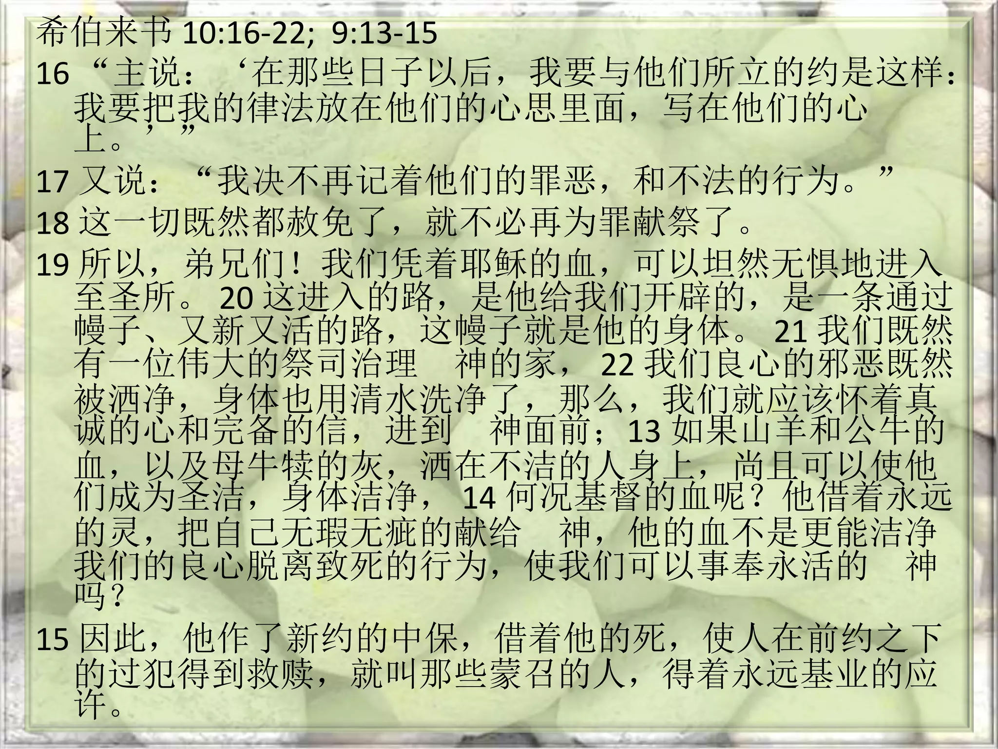 希伯来书 10:16-22; 9:13-15
16 “主说：‘在那些日子以后，我要与他们所立的约是这样：
我要把我的律法放在他们的心思里面，写在他们的心
上。’”
17 又说：“我决不再记着他们的罪恶，和不法的行为。”
18 这一切既然都赦免了，就不必再为罪献祭了。
19 所以，弟兄们！我们凭着耶稣的血，可以坦然无惧地进入
至圣所。 20 这进入的路，是他给我们开辟的，是一条通过
幔子、又新又活的路，这幔子就是他的身体。 21 我们既然
有一位伟大的祭司治理 神的家， 22 我们良心的邪恶既然
被洒净，身体也用清水洗净了，那么，我们就应该怀着真
诚的心和完备的信，进到 神面前；13 如果山羊和公牛的
血，以及母牛犊的灰，洒在不洁的人身上，尚且可以使他
们成为圣洁，身体洁净， 14 何况基督的血呢？他借着永远
的灵，把自己无瑕无疵的献给 神，他的血不是更能洁净
我们的良心脱离致死的行为，使我们可以事奉永活的 神
吗？
15 因此，他作了新约的中保，借着他的死，使人在前约之下
的过犯得到救赎，就叫那些蒙召的人，得着永远基业的应
许。
 