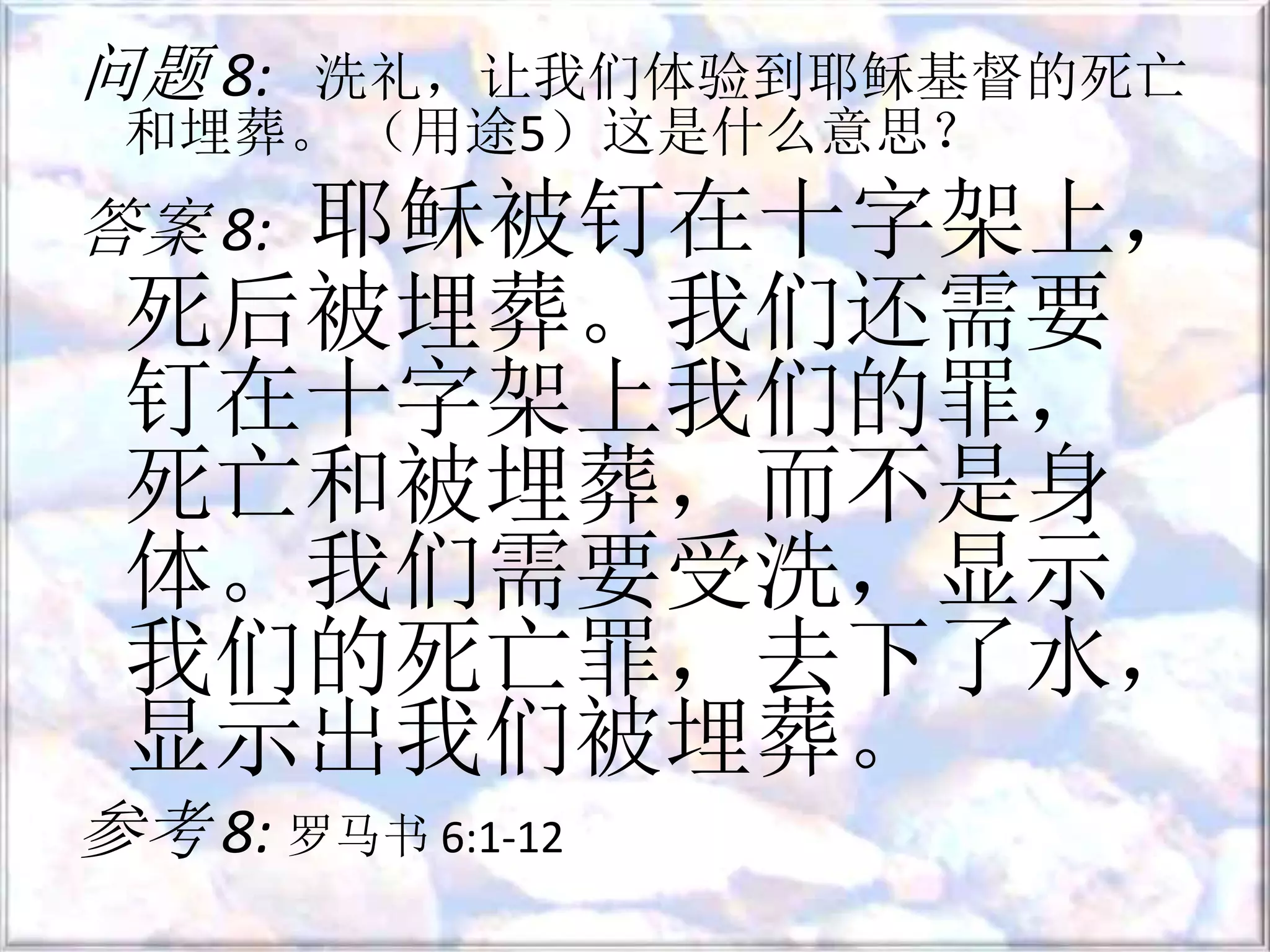 问题 8: 洗礼，让我们体验到耶稣基督的死亡
和埋葬。 （用途5​​）这是什么意思？
答案 8: 耶稣被钉在十字架上，
死后被埋葬。我们还需要
钉在十字架上我们的罪，
死亡和被埋葬，而不是身
体。我们需要受洗，显示
我们的死亡罪，去下了水，
显示出我们被埋葬。
参考 8: 罗马书 6:1-12
 
