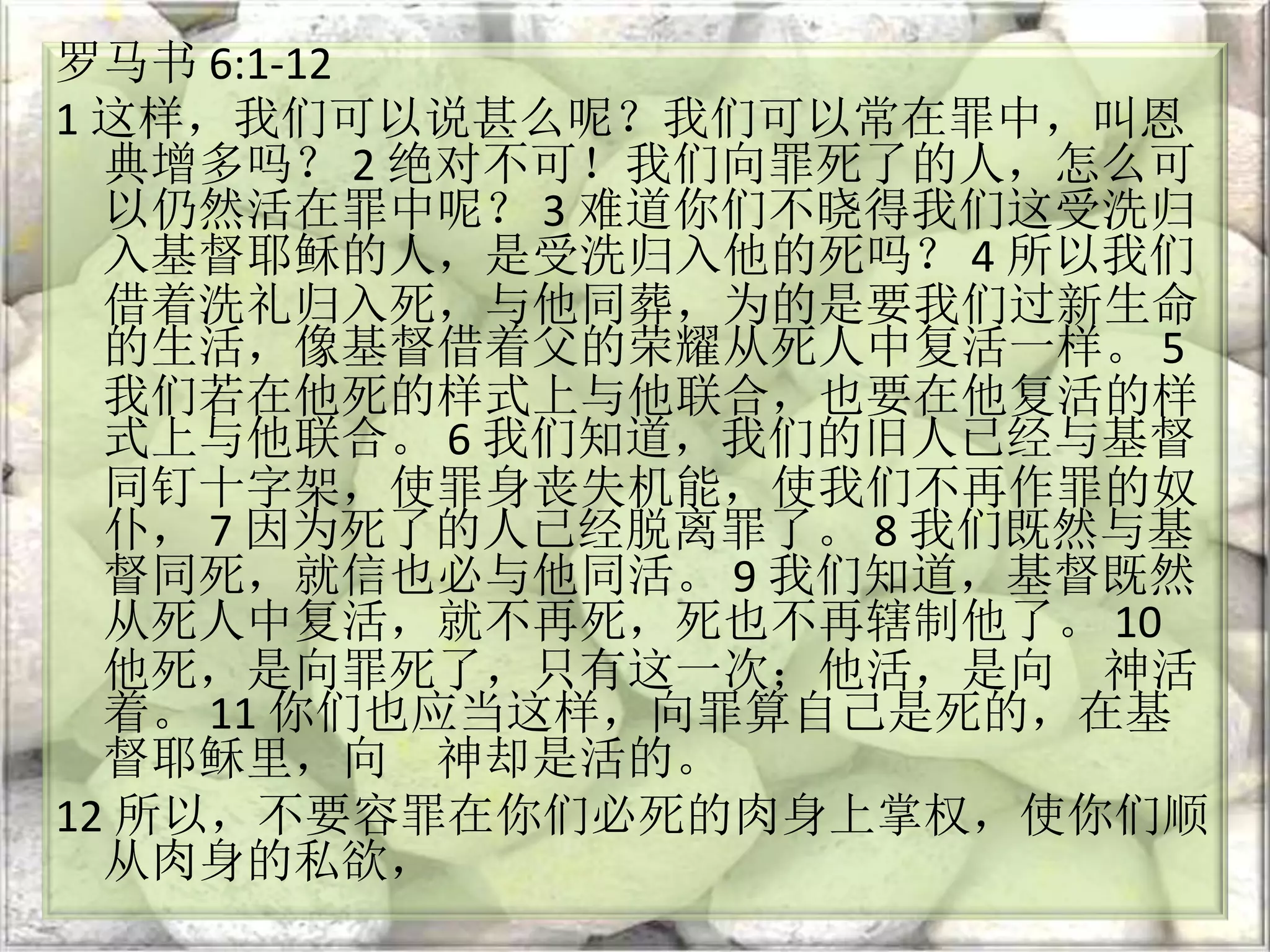 罗马书 6:1-12
1 这样，我们可以说甚么呢？我们可以常在罪中，叫恩
典增多吗？ 2 绝对不可！我们向罪死了的人，怎么可
以仍然活在罪中呢？ 3 难道你们不晓得我们这受洗归
入基督耶稣的人，是受洗归入他的死吗？ 4 所以我们
借着洗礼归入死，与他同葬，为的是要我们过新生命
的生活，像基督借着父的荣耀从死人中复活一样。 5
我们若在他死的样式上与他联合，也要在他复活的样
式上与他联合。 6 我们知道，我们的旧人已经与基督
同钉十字架，使罪身丧失机能，使我们不再作罪的奴
仆， 7 因为死了的人已经脱离罪了。 8 我们既然与基
督同死，就信也必与他同活。 9 我们知道，基督既然
从死人中复活，就不再死，死也不再辖制他了。 10
他死，是向罪死了，只有这一次；他活，是向 神活
着。 11 你们也应当这样，向罪算自己是死的，在基
督耶稣里，向 神却是活的。
12 所以，不要容罪在你们必死的肉身上掌权，使你们顺
从肉身的私欲，
 