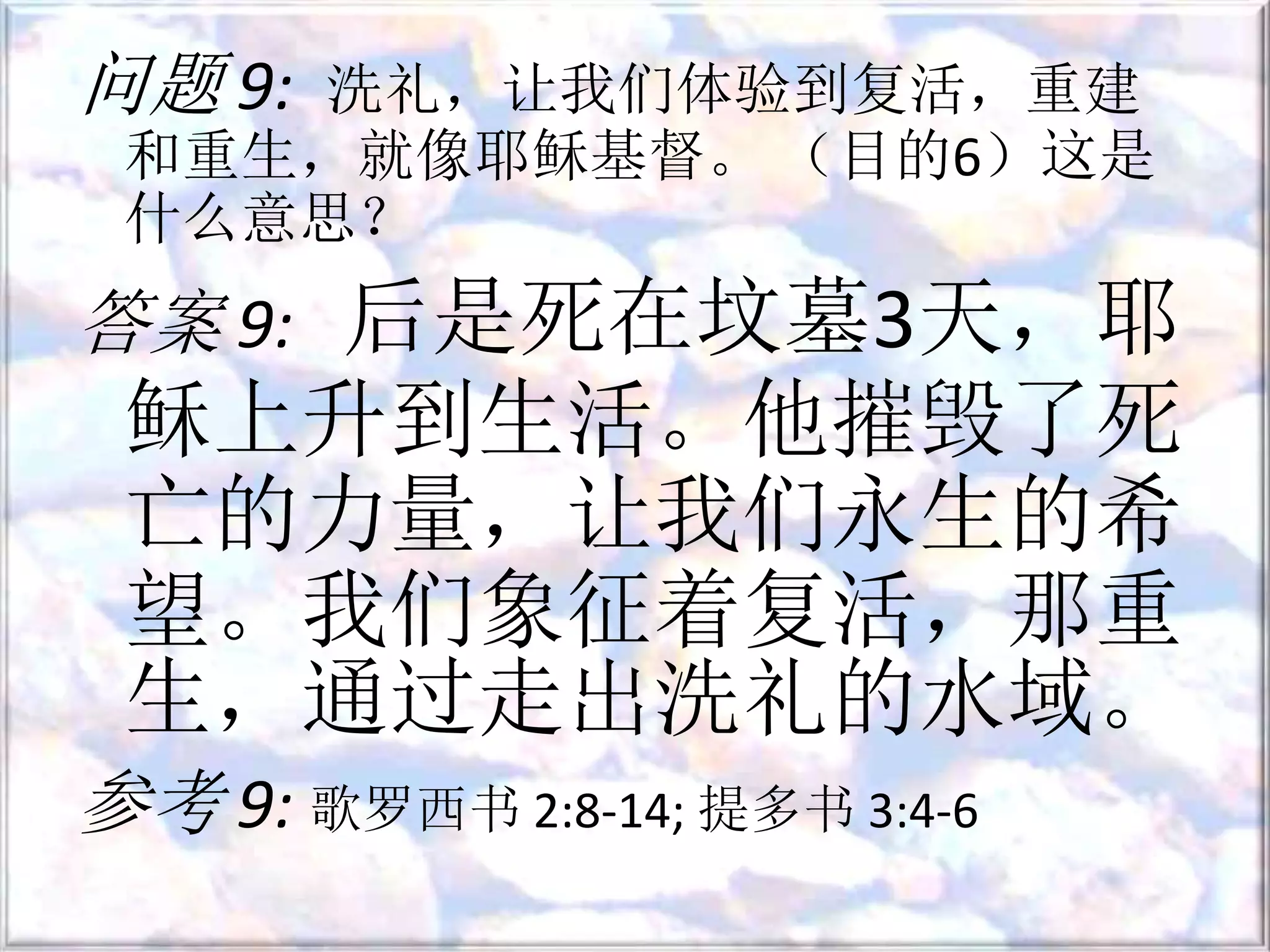 问题 9: 洗礼，让我们体验到复活，重建
和重生，就像耶稣基督。 （目的6）这是
什么意思？
答案 9: 后是死在坟墓3天，耶
稣上升到生活。他摧毁了死
亡的力量，让我们永生的希
望。我们象征着复活，那重
生，通过走出洗礼的水域。
参考 9: 歌罗西书 2:8-14; 提多书 3:4-6
 