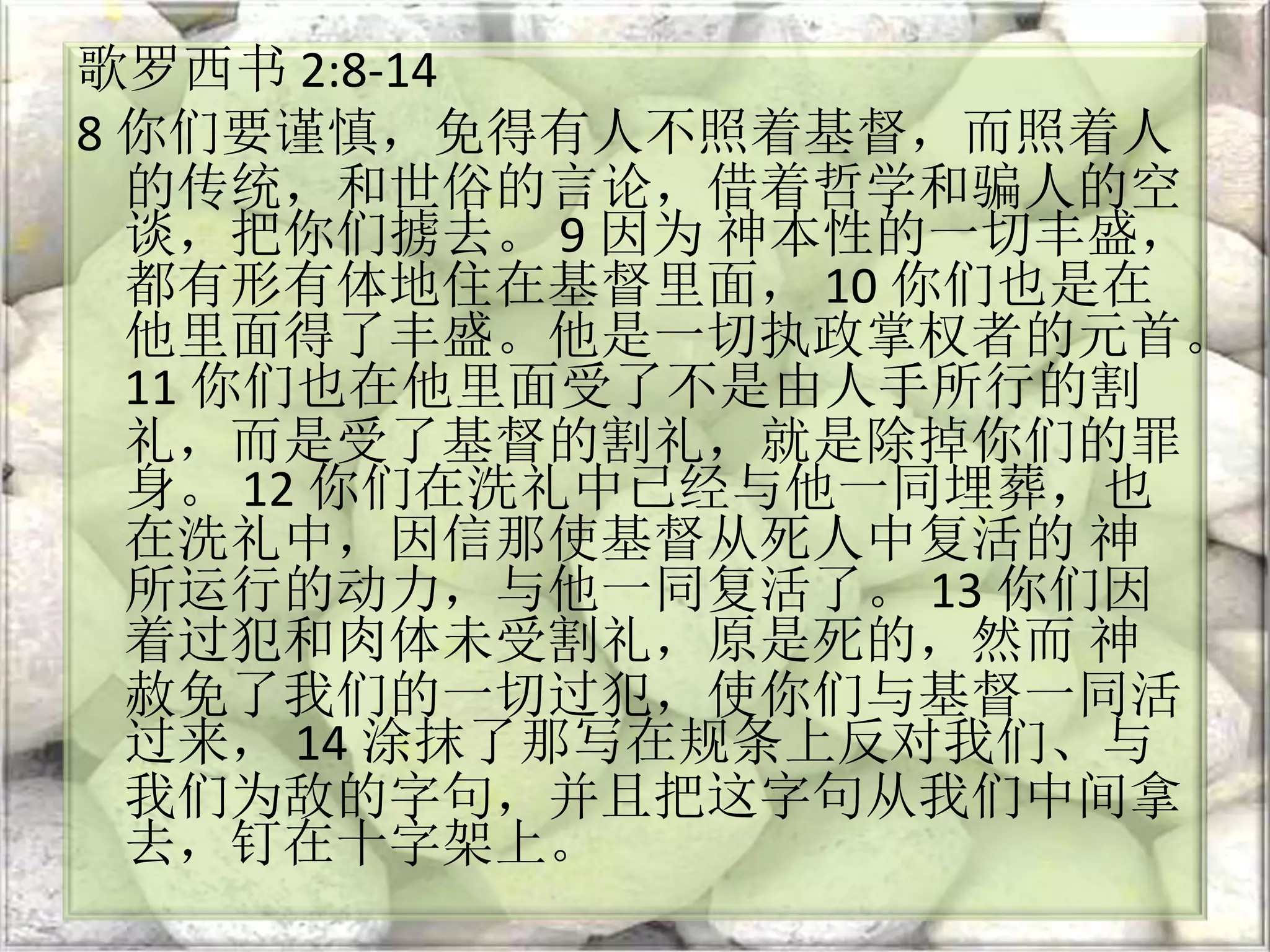 歌罗西书 2:8-14
8 你们要谨慎，免得有人不照着基督，而照着人
的传统，和世俗的言论，借着哲学和骗人的空
谈，把你们掳去。 9 因为 神本性的一切丰盛，
都有形有体地住在基督里面， 10 你们也是在
他里面得了丰盛。他是一切执政掌权者的元首。
11 你们也在他里面受了不是由人手所行的割
礼，而是受了基督的割礼，就是除掉你们的罪
身。 12 你们在洗礼中已经与他一同埋葬，也
在洗礼中，因信那使基督从死人中复活的 神
所运行的动力，与他一同复活了。 13 你们因
着过犯和肉体未受割礼，原是死的，然而 神
赦免了我们的一切过犯，使你们与基督一同活
过来， 14 涂抹了那写在规条上反对我们、与
我们为敌的字句，并且把这字句从我们中间拿
去，钉在十字架上。
 