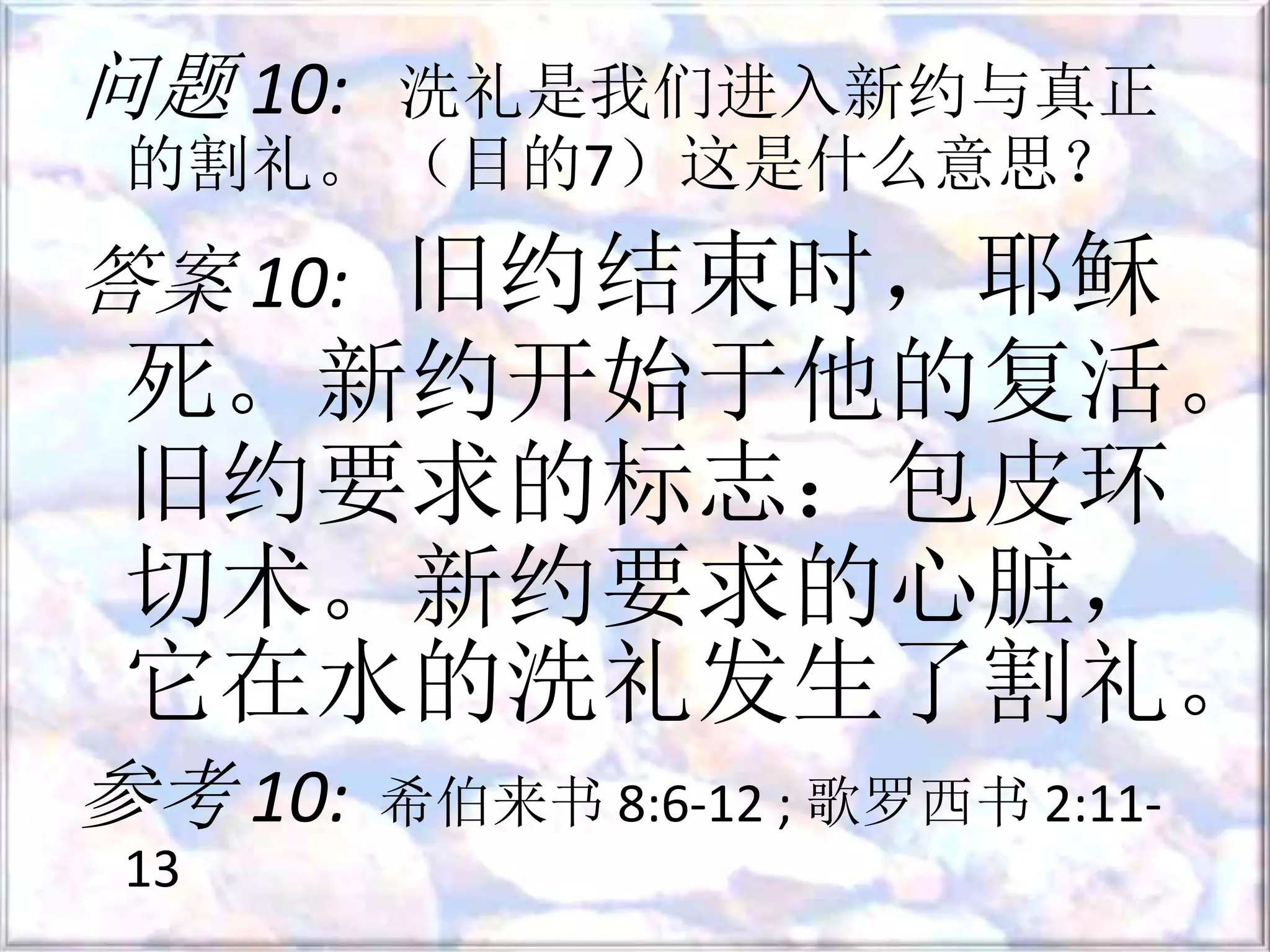 问题 10: 洗礼是我们进入新约与真正
的割礼。 （目的7）这是什么意思？
答案 10: 旧约结束时，耶稣
死。新约开始于他的复活。
旧约要求的标志：包皮环
切术。新约要求的心脏，
它在水的洗礼发生了割礼。
参考 10: 希伯来书 8:6-12 ; 歌罗西书 2:11-
13
 