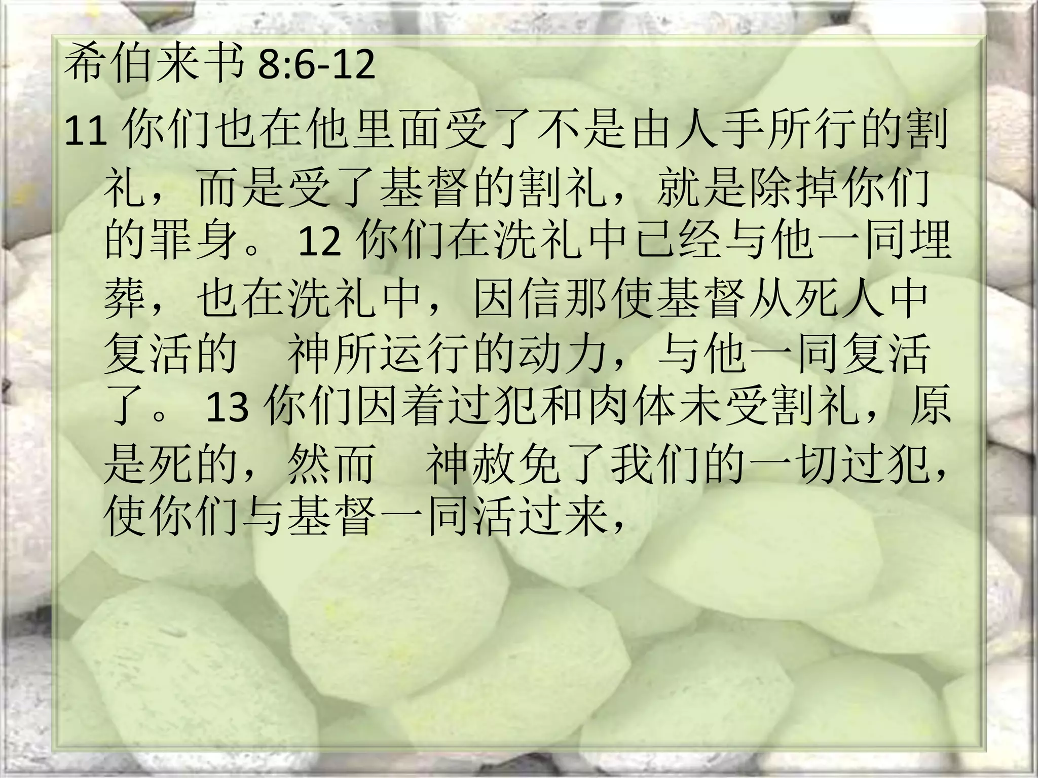 希伯来书 8:6-12
11 你们也在他里面受了不是由人手所行的割
礼，而是受了基督的割礼，就是除掉你们
的罪身。 12 你们在洗礼中已经与他一同埋
葬，也在洗礼中，因信那使基督从死人中
复活的 神所运行的动力，与他一同复活
了。 13 你们因着过犯和肉体未受割礼，原
是死的，然而 神赦免了我们的一切过犯，
使你们与基督一同活过来，
 