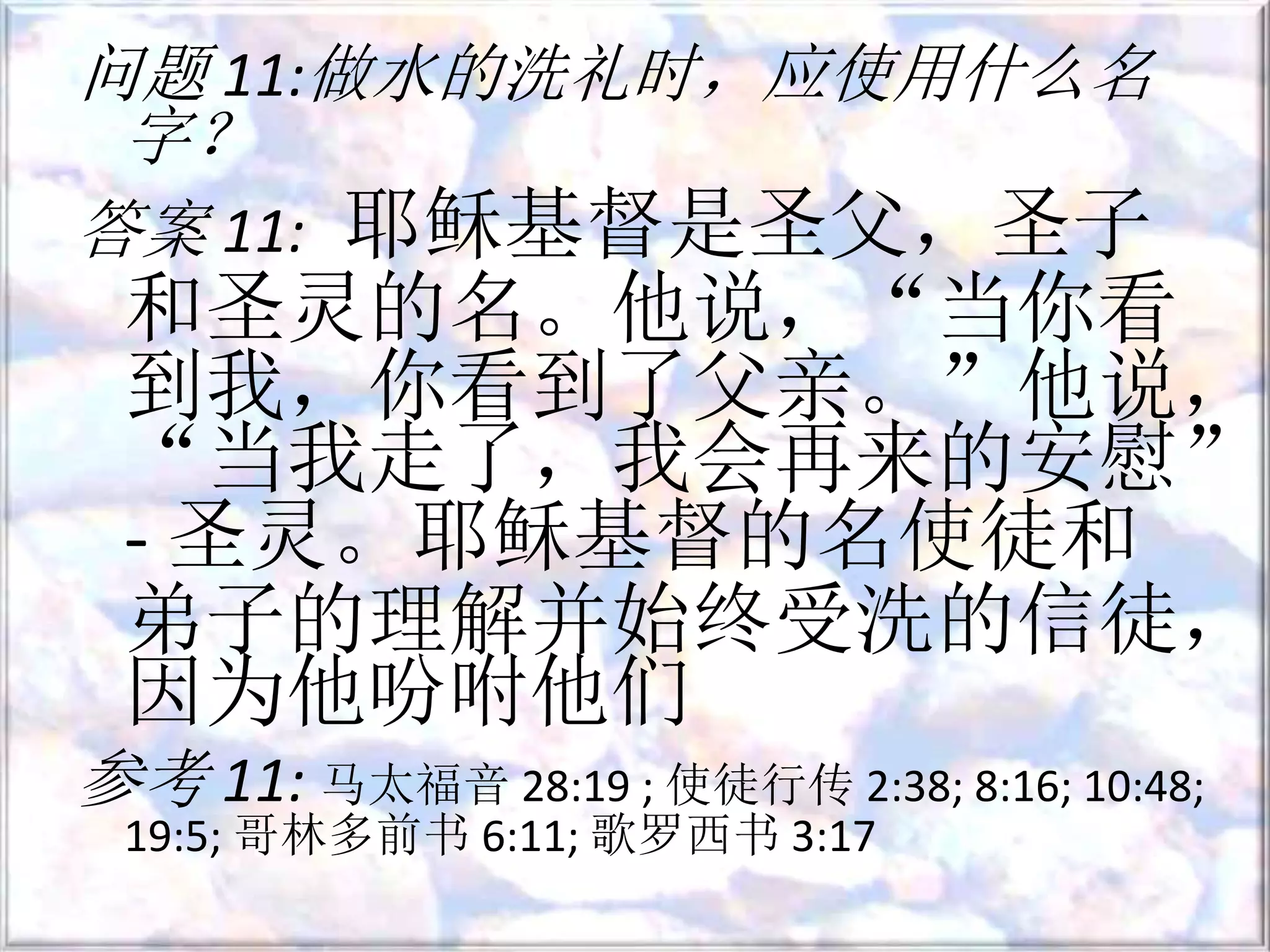 问题 11:做水的洗礼时，应使用什么名
字？
答案 11: 耶稣基督是圣父，圣子
和圣灵的名。他说，“当你看
到我，你看到了父亲。”他说，
“当我走了，我会再来的安慰”
- 圣灵。耶稣基督的名使徒和
弟子的理解并始终受洗的信徒，
因为他吩咐他们
参考 11: 马太福音 28:19 ; 使徒行传 2:38; 8:16; 10:48;
19:5; 哥林多前书 6:11; 歌罗西书 3:17
 