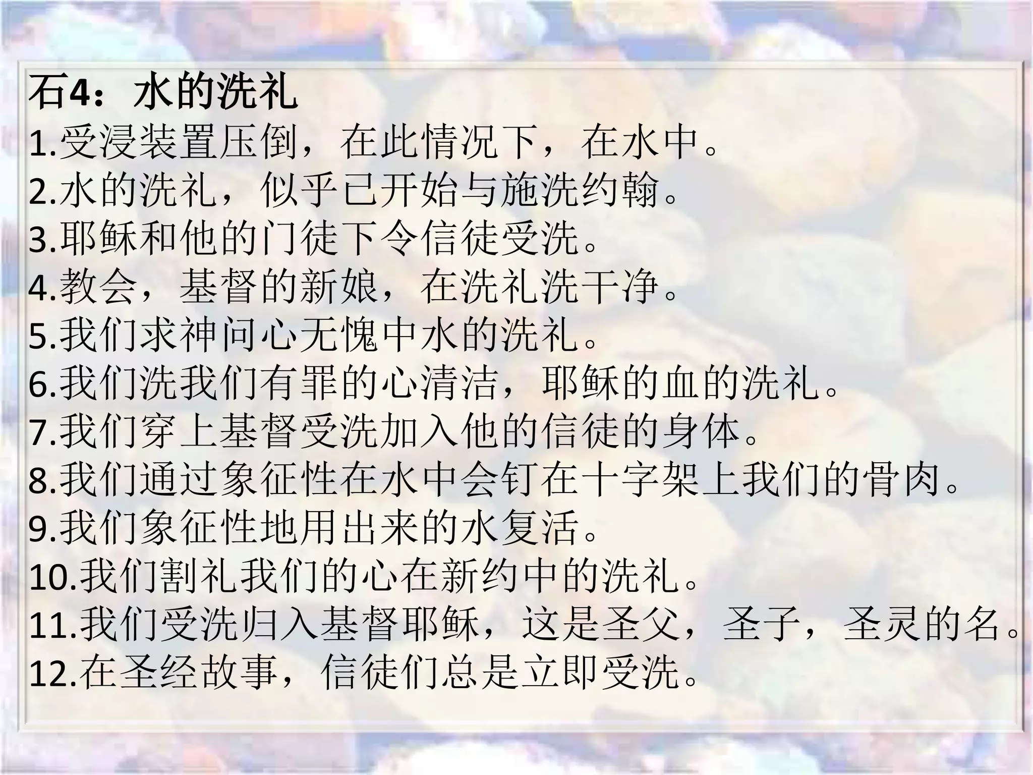 石4：水的洗礼
1.受浸装置压倒，在此情况下，在水中。
2.水的洗礼，似乎已开始与施洗约翰。
3.耶稣和他的门徒下令信徒受洗。
4.教会，基督的新娘，在洗礼洗干净。
5.我们求神问心无愧中水的洗礼。
6.我们洗我们有罪的心清洁，耶稣的血的洗礼。
7.我们穿上基督受洗加入他的信徒的身体。
8.我们通过象征性在水中会钉在十字架上我们的骨肉。
9.我们象征性地用出来的水复活。
10.我们割礼我们的心在新约中的洗礼。
11.我们受洗归入基督耶稣，这是圣父，圣子，圣灵的名。
12.在圣经故事，信徒们总是立即受洗。
 