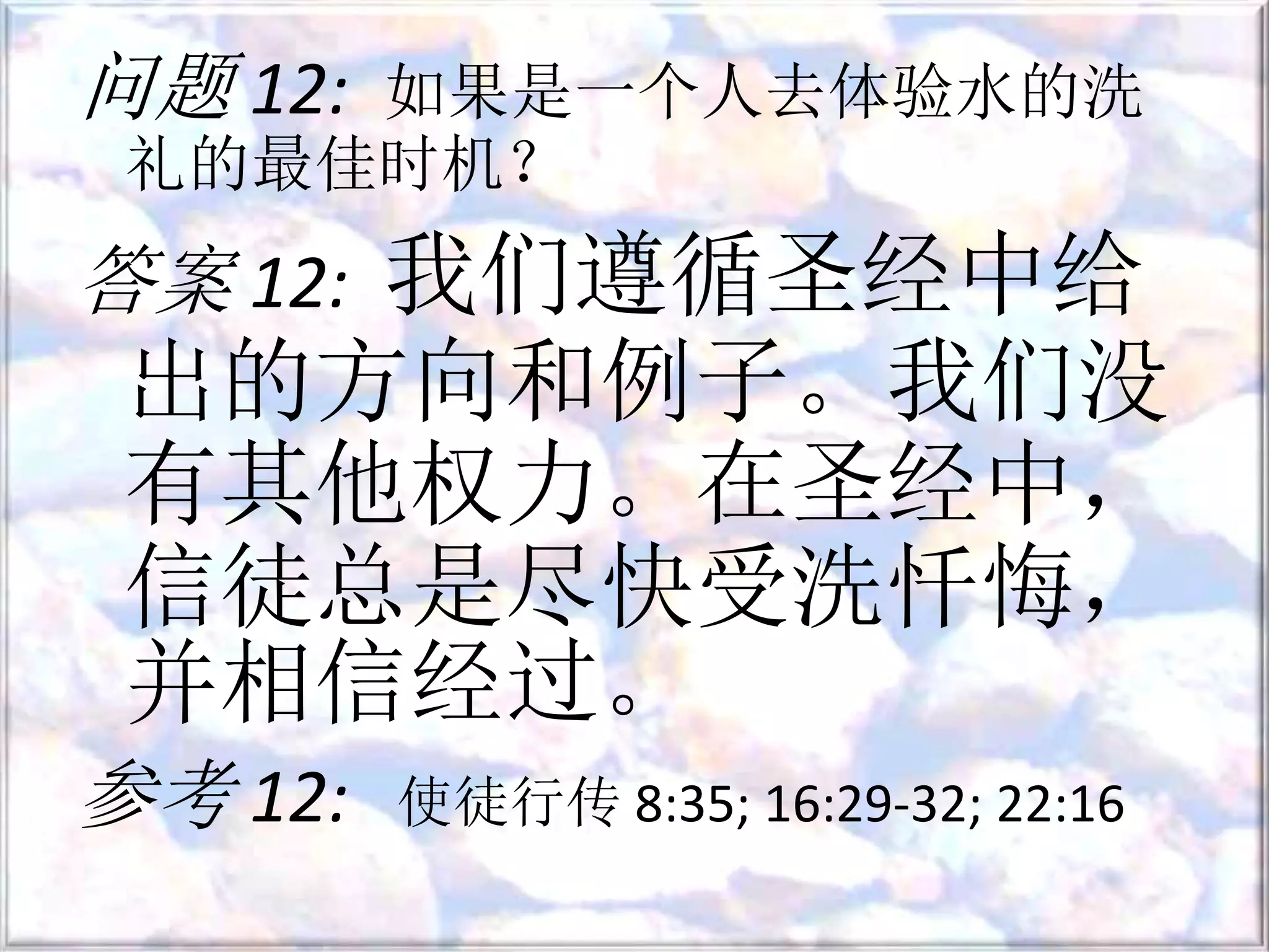 问题 12: 如果是一个人去体验水的洗
礼的最佳时机？
答案 12: 我们遵循圣经中给
出的方向和例子。我们没
有其他权力。在圣经中，
信徒总是尽快受洗忏悔，
并相信经过。
参考 12: 使徒行传 8:35; 16:29-32; 22:16
 