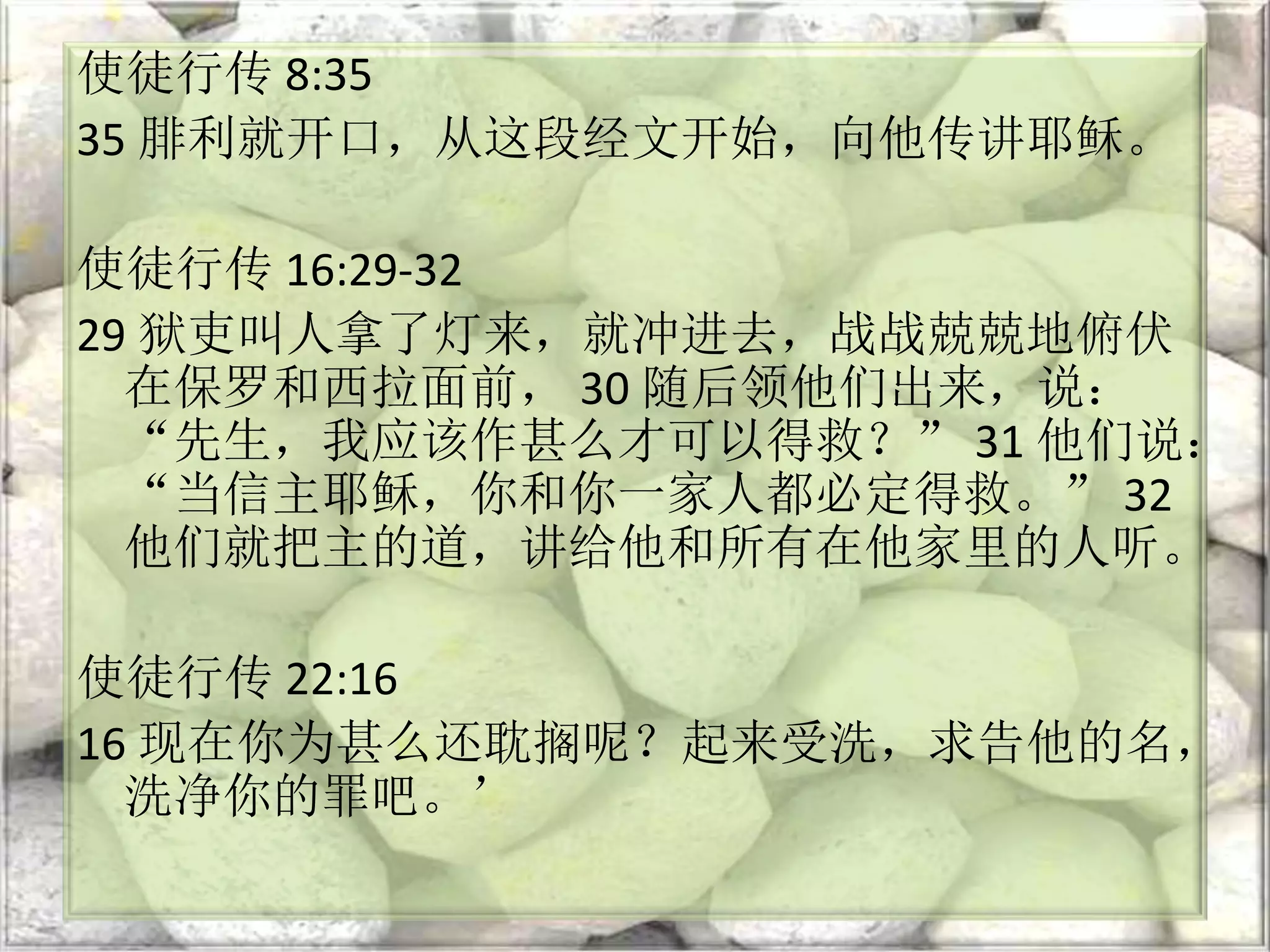 使徒行传 8:35
35 腓利就开口，从这段经文开始，向他传讲耶稣。
使徒行传 16:29-32
29 狱吏叫人拿了灯来，就冲进去，战战兢兢地俯伏
在保罗和西拉面前， 30 随后领他们出来，说：
“先生，我应该作甚么才可以得救？” 31 他们说：
“当信主耶稣，你和你一家人都必定得救。” 32
他们就把主的道，讲给他和所有在他家里的人听。
使徒行传 22:16
16 现在你为甚么还耽搁呢？起来受洗，求告他的名，
洗净你的罪吧。’
 
