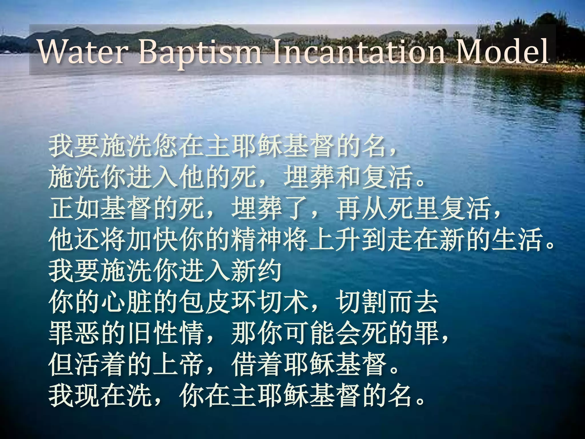 Water Baptism Incantation Model
我要施洗您在主耶稣基督的名，
施洗你进入他的死，埋葬和复活。
正如基督的死，埋葬了，再从死里复活，
他还将加快你的精神将上升到走在新的生活。
我要施洗你进入新约
你的心脏的包皮环切术，切割而去
罪恶的旧性情，那你可能会死的罪，
但活着的上帝，借着耶稣基督。
我现在洗，你在主耶稣基督的名。
 