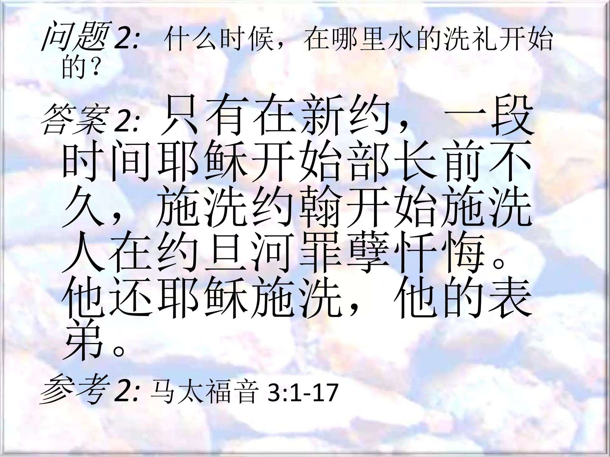 问题 2: 什么时候，在哪里水的洗礼开始
的？
答案 2: 只有在新约，一段
时间耶稣开始部长前不
久，施洗约翰开始施洗
人在约旦河罪孽忏悔。
他还耶稣施洗，他的表
弟。
参考 2: 马太福音 3:1-17
 