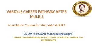 VARIOUS CAREER PATHWAY AFTER
M.B.B.S
Foundation Course for First year M.B.B.S
Dr. JAVITH HASAN ( M.D Anaesthesiology )
DHANALAKSHMI SRINIVASAN INSTITITUTE OF MEDICAL SCIENCE and
ALLIED HEALTH
 