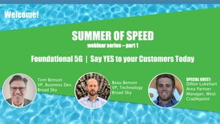 Broad Sky
Beau Barker
VP, Technology
Foundational 5G | Say YES to your Customers Today
Welcome!
SUMMER OF SPEED
webinar series – part 1
Tom Benson
VP, Business Dev.
Broad Sky
Beau Benson
VP, Technology
Broad Sky
SPECIAL GUEST:
Dillon Lukehart
Area Partner
Manager, West
Cradlepoint
 