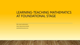 LEARNING-TEACHING MATHEMATICS
AT FOUNDATIONAL STAGE
PROF. ANUP KUMAR RAJPUT
HEAD, PUBLICATION DIVISION
ANUPNCERT@YAHOO.CO.IN
 