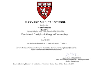 has participated in the enduring material activity titled
Ajay K. Singh, MBBS, FRCP, MBA
Senior Associate Dean for Global and Continuing Education
Harvard Medical School
HARVARD MEDICAL SCHOOL
Certifies that
Victor Maestre
Ramirez
June 14, 2018
This activity was designated for .75 AMA PRA Category 1 Credits™.
Foundational Principles of Allergy and Immunology
on
Harvard Medical School is accredited by the Accreditation Council for Continuing Medical Education to
provide continuing medical education for physicians.
Global and Continuing Education | Harvard Institutes of Medicine | 4 Blackfan Circle, 4th Floor | Boston, MA 02115
 
